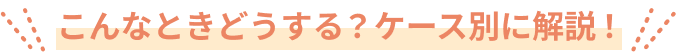 こんな時どうする？ケース別に解説！